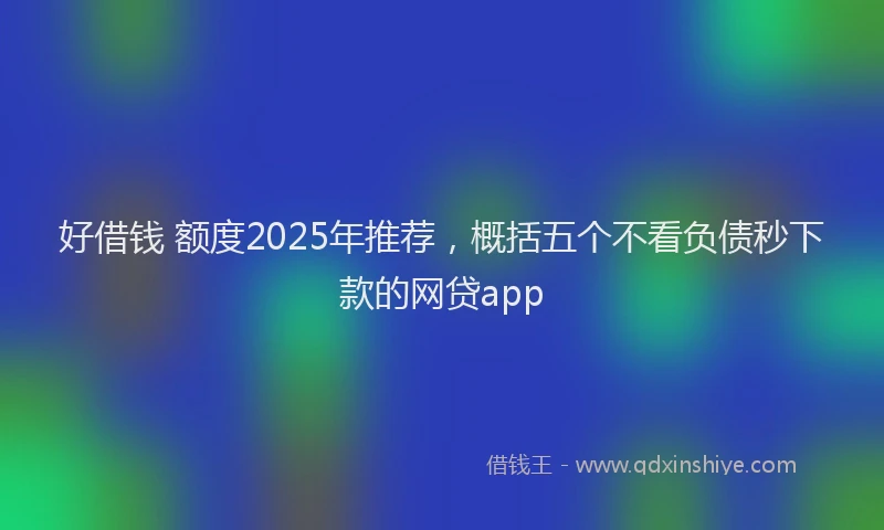 好借钱 额度2025年推荐，概括五个不看负债秒下款的网贷app