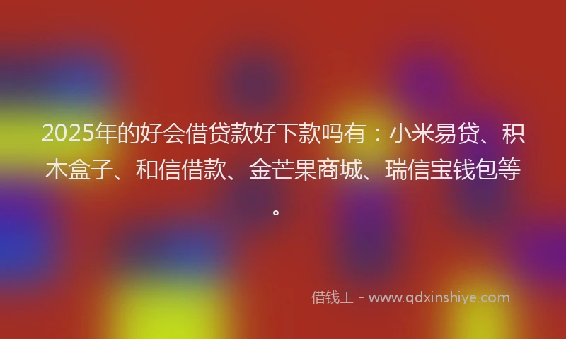 2025年的好会借贷款好下款吗有：小米易贷、积木盒子、和信借款、金芒果商城、瑞信宝钱包等。