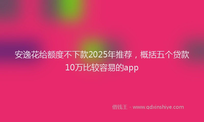 安逸花给额度不下款2025年推荐，概括五个贷款10万比较容易的app