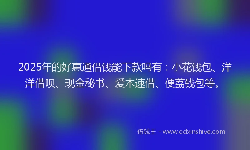 2025年的好惠通借钱能下款吗有：小花钱包、洋洋借呗、现金秘书、爱木速借、便荔钱包等。