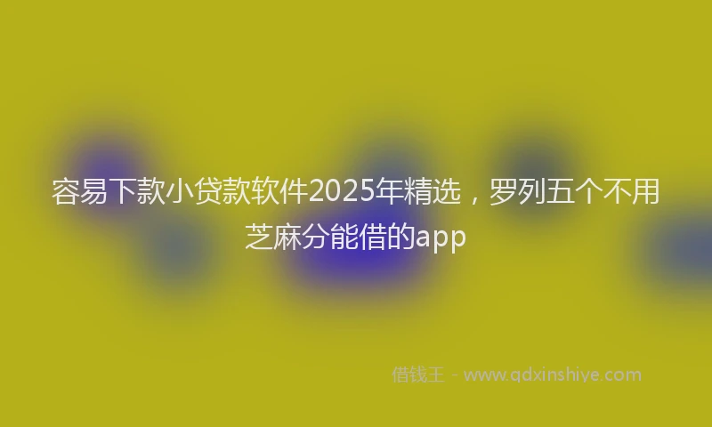 容易下款小贷款软件2025年精选，罗列五个不用芝麻分能借的app