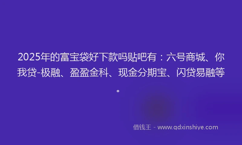 2025年的富宝袋好下款吗贴吧有：六号商城、你我贷-极融、盈盈金科、现金分期宝、闪贷易融等。