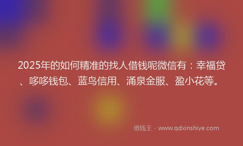 2025年的如何精准的找人借钱呢微信有：幸福贷、哆哆钱包、蓝鸟信用、涌泉金服、盈小花等。