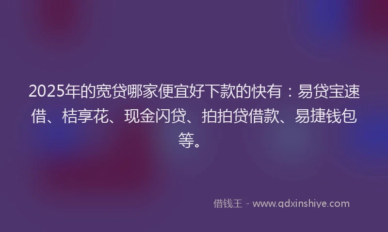 2025年的宽贷哪家便宜好下款的快有：易贷宝速借、桔享花、现金闪贷、拍拍贷借款、易捷钱包等。