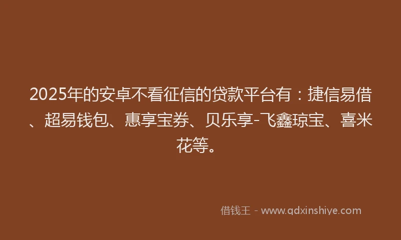 2025年的安卓不看征信的贷款平台有：捷信易借、超易钱包、惠享宝券、贝乐享-飞鑫琼宝、喜米花等。