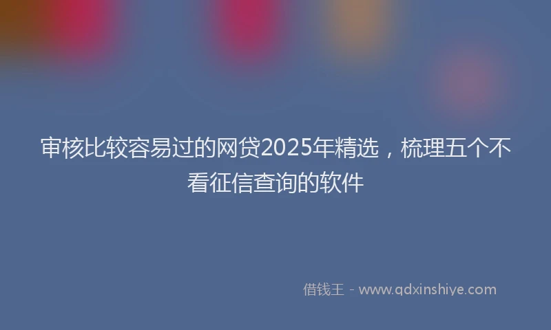 审核比较容易过的网贷2025年精选，梳理五个不看征信查询的软件