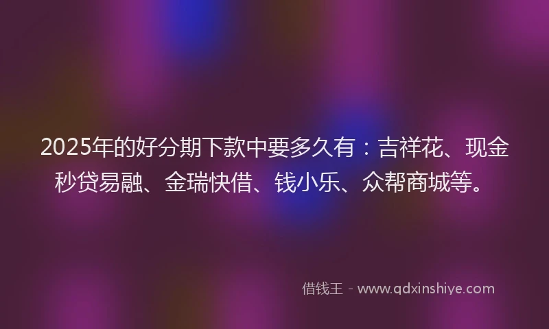 2025年的好分期下款中要多久有：吉祥花、现金秒贷易融、金瑞快借、钱小乐、众帮商城等。