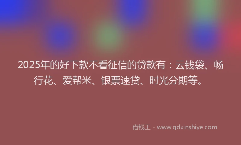 2025年的好下款不看征信的贷款有：云钱袋、畅行花、爱帮米、银票速贷、时光分期等。