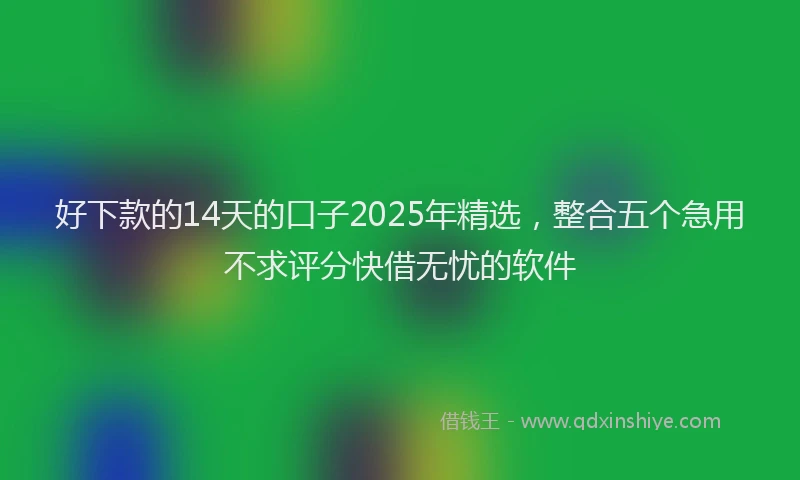 好下款的14天的口子2025年精选，整合五个急用不求评分快借无忧的软件