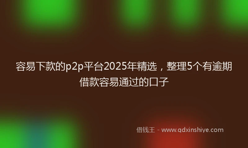 容易下款的p2p平台2025年精选，整理5个有逾期借款容易通过的口子