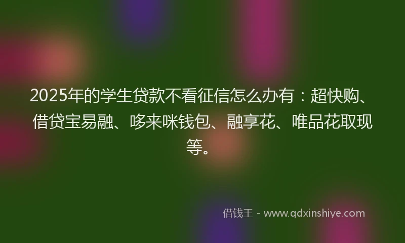2025年的学生贷款不看征信怎么办有：超快购、借贷宝易融、哆来咪钱包、融享花、唯品花取现等。