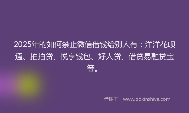 2025年的如何禁止微信借钱给别人有：洋洋花呗通、拍拍贷、悦享钱包、好人贷、借贷易融贷宝等。