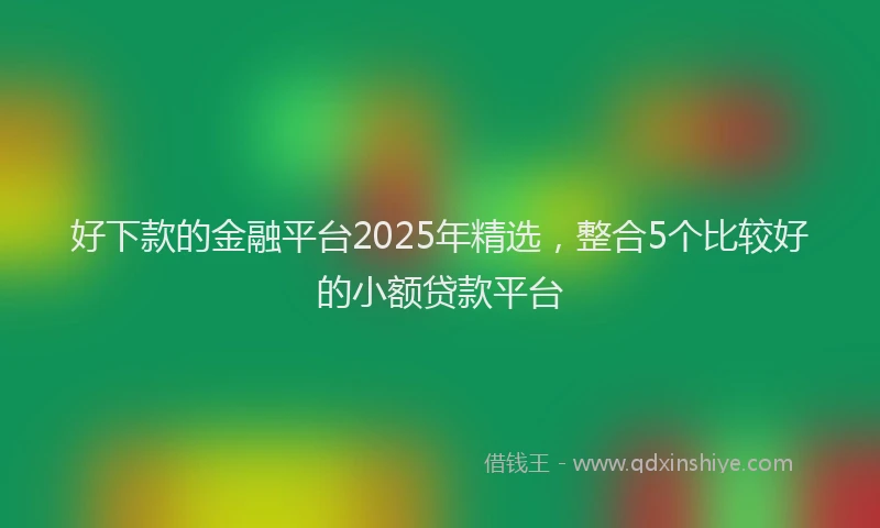 好下款的金融平台2025年精选，整合5个比较好的小额贷款平台