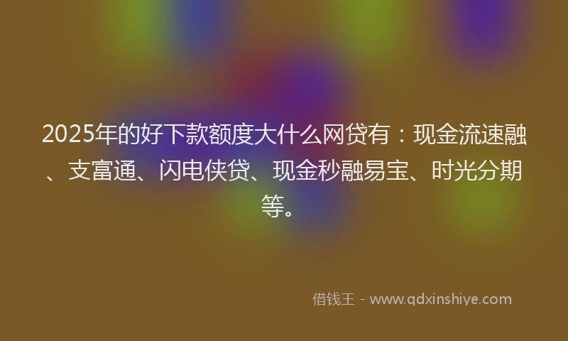 2025年的好下款额度大什么网贷有：现金流速融、支富通、闪电侠贷、现金秒融易宝、时光分期等。