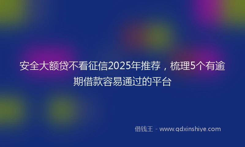 安全大额贷不看征信2025年推荐，梳理5个有逾期借款容易通过的平台