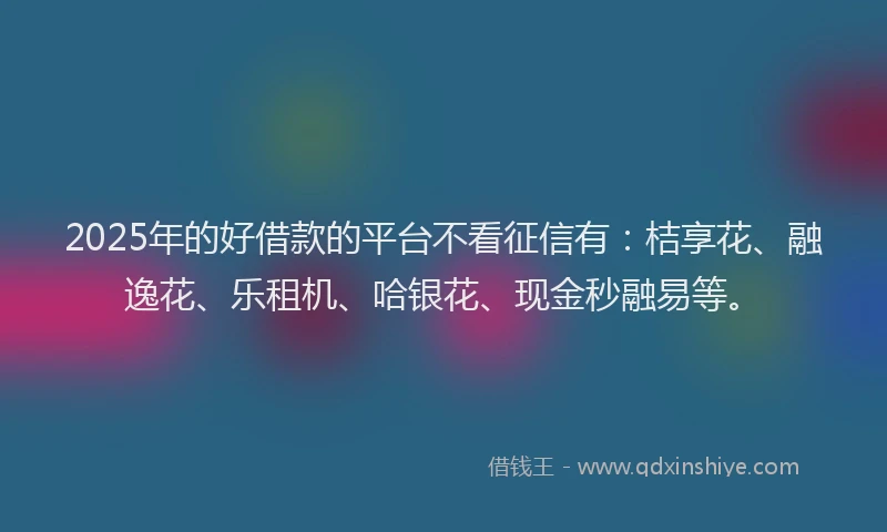 2025年的好借款的平台不看征信有：桔享花、融逸花、乐租机、哈银花、现金秒融易等。