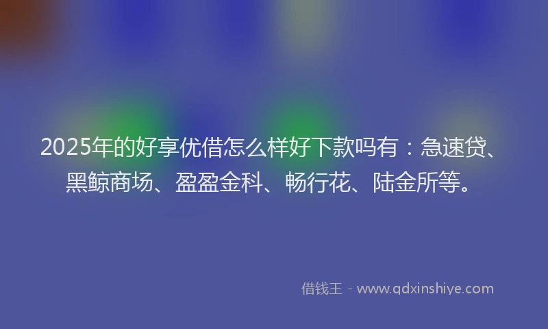 2025年的好享优借怎么样好下款吗有：急速贷、黑鲸商场、盈盈金科、畅行花、陆金所等。