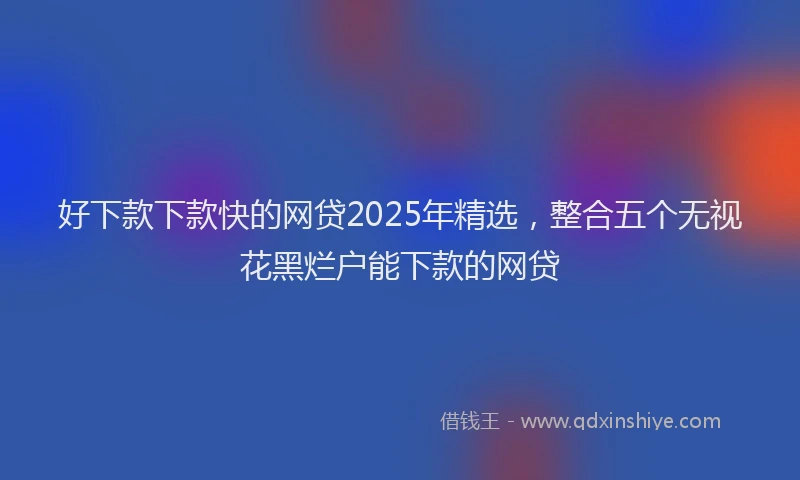 好下款下款快的网贷2025年精选，整合五个无视花黑烂户能下款的网贷