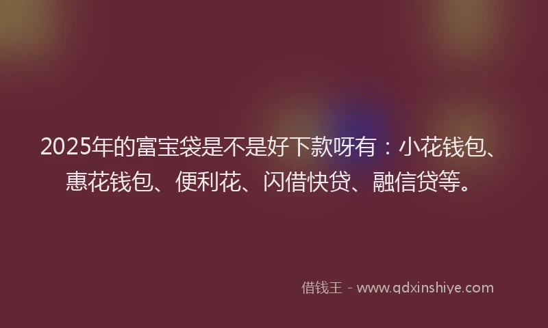 2025年的富宝袋是不是好下款呀有：小花钱包、惠花钱包、便利花、闪借快贷、融信贷等。