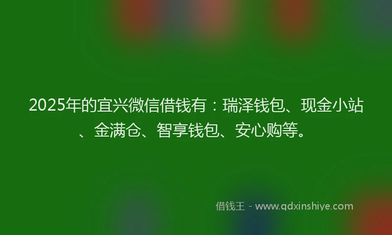 2025年的宜兴微信借钱有：瑞泽钱包、现金小站、金满仓、智享钱包、安心购等。