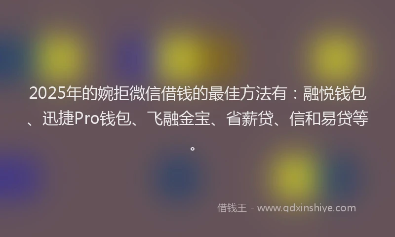 2025年的婉拒微信借钱的最佳方法有：融悦钱包、迅捷Pro钱包、飞融金宝、省薪贷、信和易贷等。