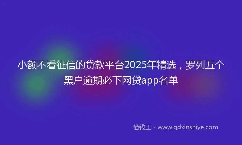 小额不看征信的贷款平台2025年精选，罗列五个黑户逾期必下网贷app名单