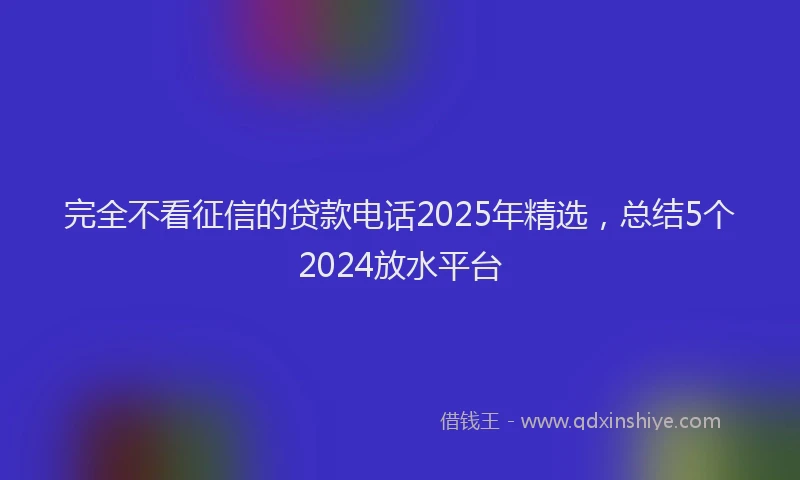 完全不看征信的贷款电话2025年精选，总结5个2024放水平台