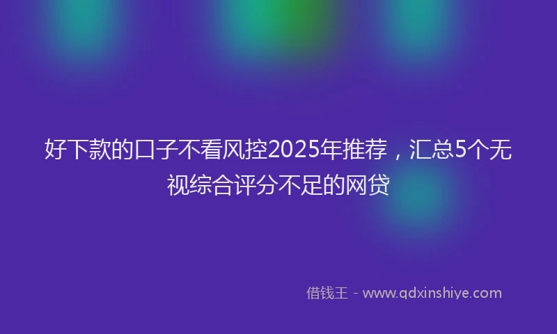 好下款的口子不看风控2025年推荐，汇总5个无视综合评分不足的网贷