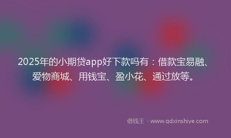 2025年的小期贷app好下款吗有：借款宝易融、爱物商城、用钱宝、盈小花、通过放等。
