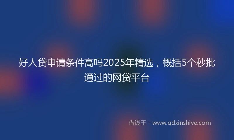 好人贷申请条件高吗2025年精选，概括5个秒批通过的网贷平台