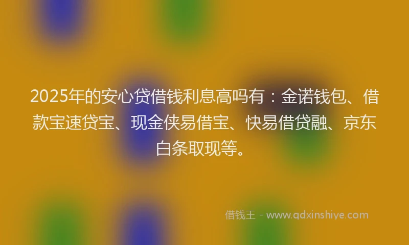 2025年的安心贷借钱利息高吗有：金诺钱包、借款宝速贷宝、现金侠易借宝、快易借贷融、京东白条取现等。