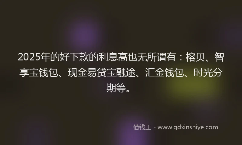2025年的好下款的利息高也无所谓有：榕贝、智享宝钱包、现金易贷宝融途、汇金钱包、时光分期等。