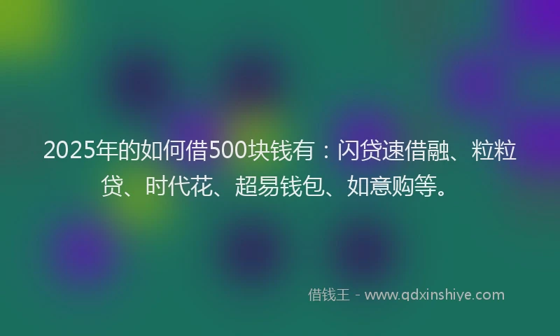 2025年的如何借500块钱有：闪贷速借融、粒粒贷、时代花、超易钱包、如意购等。