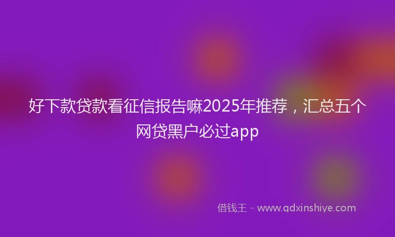 好下款贷款看征信报告嘛2025年推荐，汇总五个网贷黑户必过app
