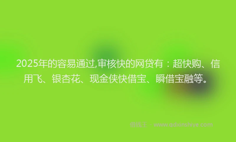 2025年的容易通过,审核快的网贷有：超快购、信用飞、银杏花、现金侠快借宝、瞬借宝融等。