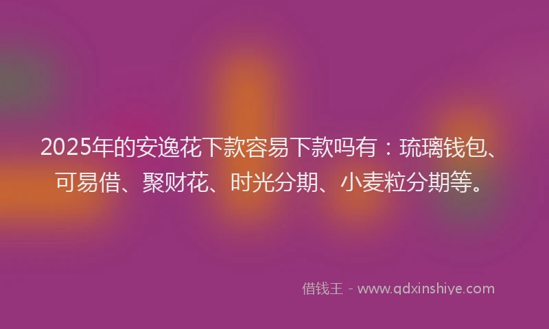 2025年的安逸花下款容易下款吗有：琉璃钱包、可易借、聚财花、时光分期、小麦粒分期等。