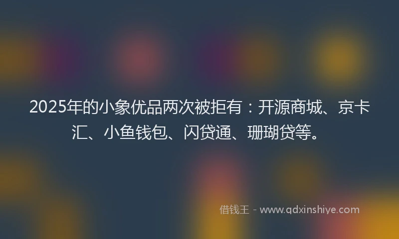 2025年的小象优品两次被拒有：开源商城、京卡汇、小鱼钱包、闪贷通、珊瑚贷等。
