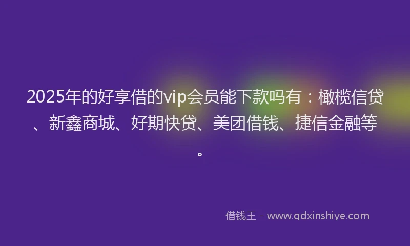 2025年的好享借的vip会员能下款吗有：橄榄信贷、新鑫商城、好期快贷、美团借钱、捷信金融等。