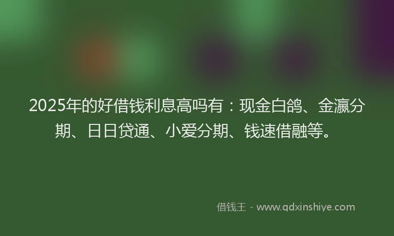 2025年的好借钱利息高吗有：现金白鸽、金瀛分期、日日贷通、小爱分期、钱速借融等。