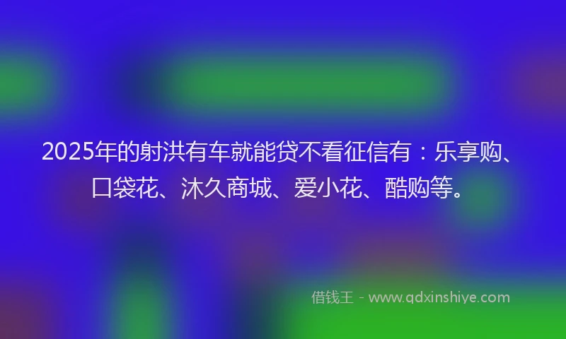 2025年的射洪有车就能贷不看征信有：乐享购、口袋花、沐久商城、爱小花、酷购等。