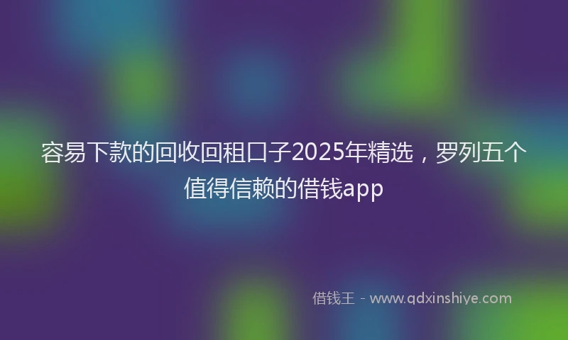 容易下款的回收回租口子2025年精选，罗列五个值得信赖的借钱app