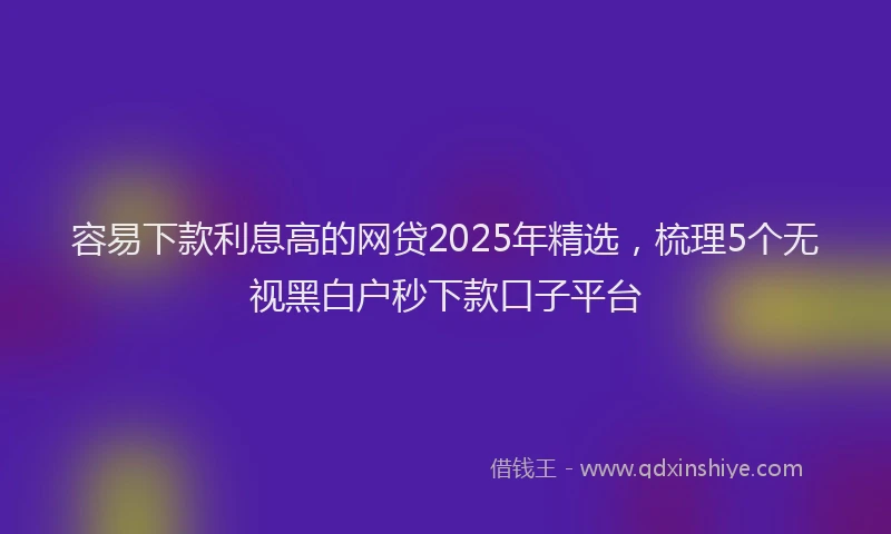 容易下款利息高的网贷2025年精选，梳理5个无视黑白户秒下款口子平台