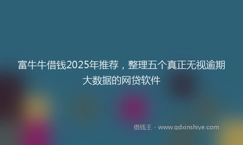 富牛牛借钱2025年推荐，整理五个真正无视逾期大数据的网贷软件