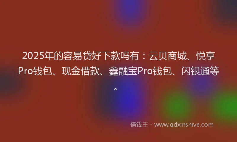 2025年的容易贷好下款吗有：云贝商城、悦享Pro钱包、现金借款、鑫融宝Pro钱包、闪银通等。