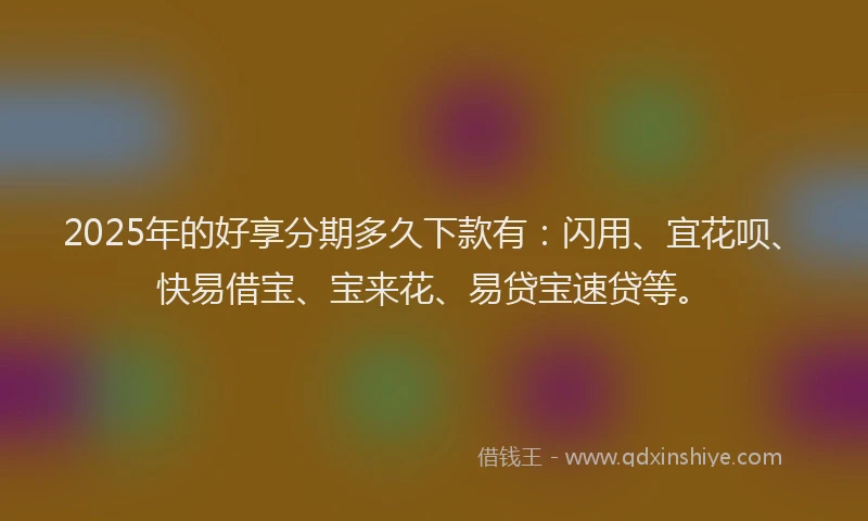 2025年的好享分期多久下款有：闪用、宜花呗、快易借宝、宝来花、易贷宝速贷等。