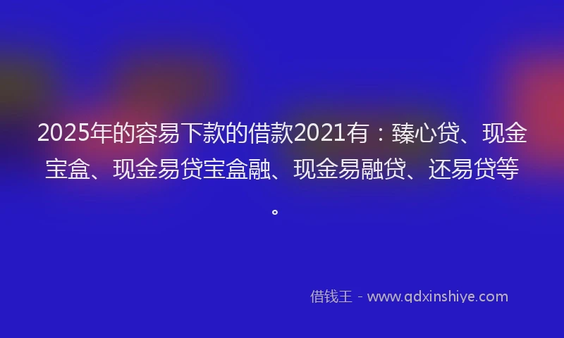 2025年的容易下款的借款2021有：臻心贷、现金宝盒、现金易贷宝盒融、现金易融贷、还易贷等。