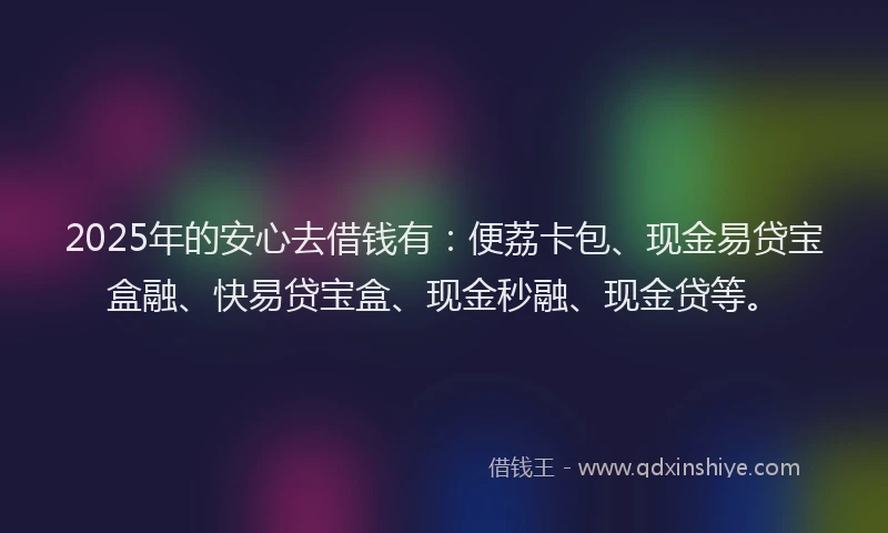 2025年的安心去借钱有：便荔卡包、现金易贷宝盒融、快易贷宝盒、现金秒融、现金贷等。