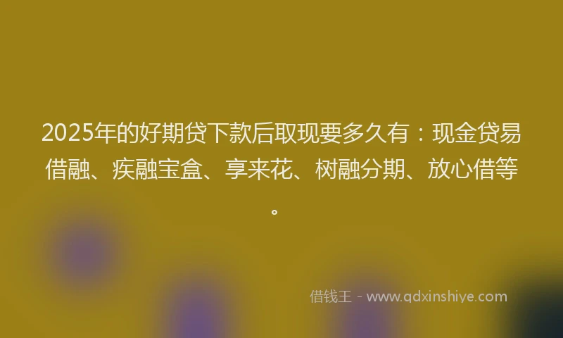 2025年的好期贷下款后取现要多久有：现金贷易借融、疾融宝盒、享来花、树融分期、放心借等。