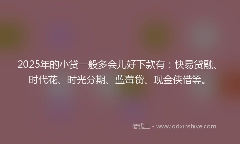 2025年的小贷一般多会儿好下款有：快易贷融、时代花、时光分期、蓝莓贷、现金侠借等。