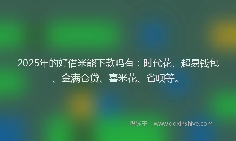 2025年的好借米能下款吗有：时代花、超易钱包、金满仓贷、喜米花、省呗等。